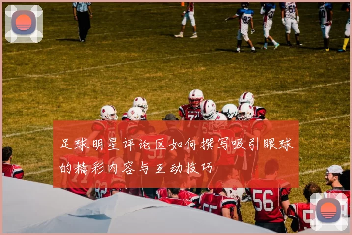 足球明星评论区如何撰写吸引眼球的精彩内容与互动技巧