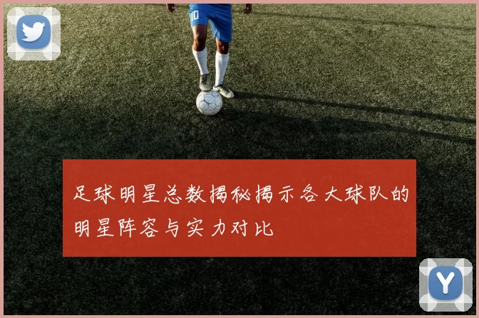 足球明星总数揭秘揭示各大球队的明星阵容与实力对比