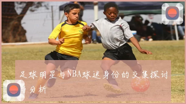 足球明星与NBA球迷身份的交集探讨与分析