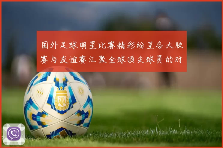 国外足球明星比赛精彩纷呈各大联赛与友谊赛汇聚全球顶尖球员的对决