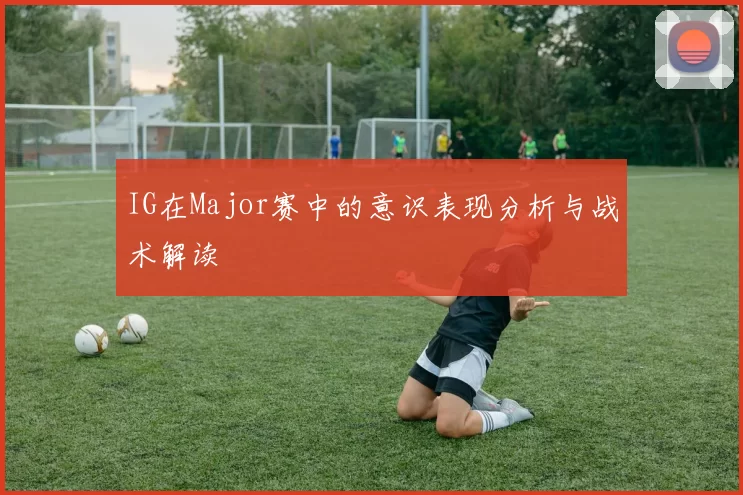 IG在Major赛中的意识表现分析与战术解读