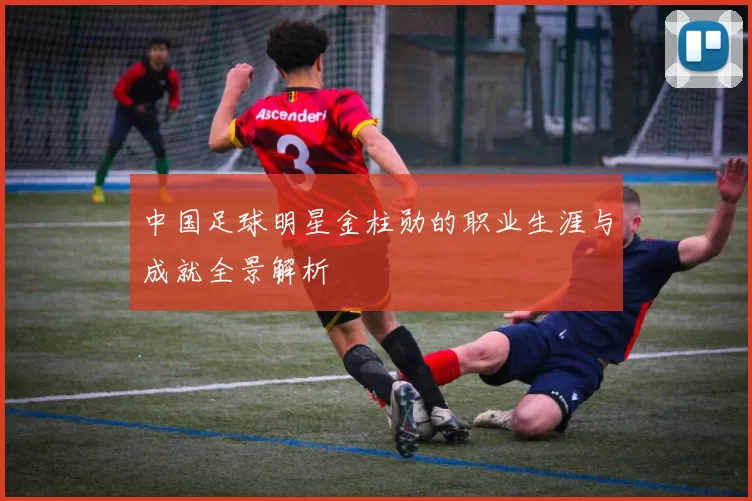中国足球明星金柱勋的职业生涯与成就全景解析