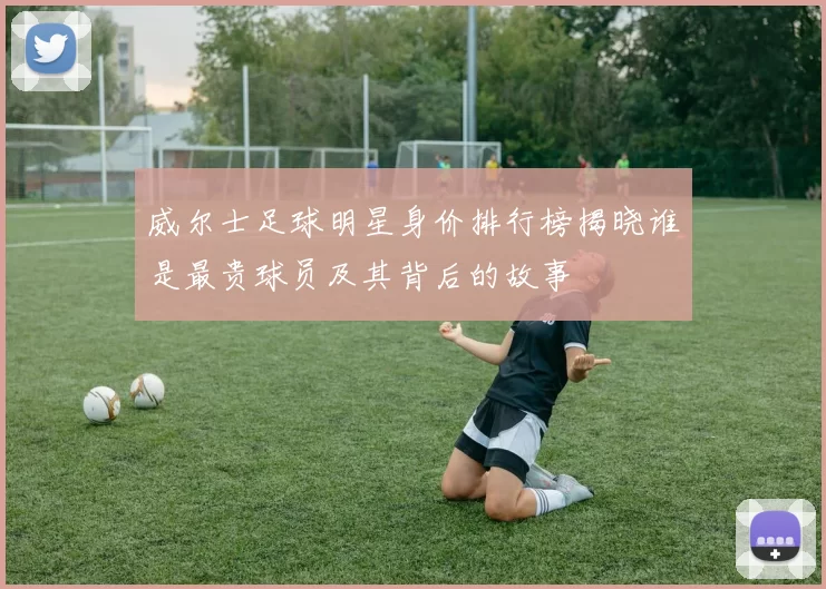 威尔士足球明星身价排行榜揭晓谁是最贵球员及其背后的故事