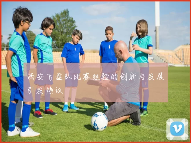 西安飞盘队比赛经验的创新与发展引发热议