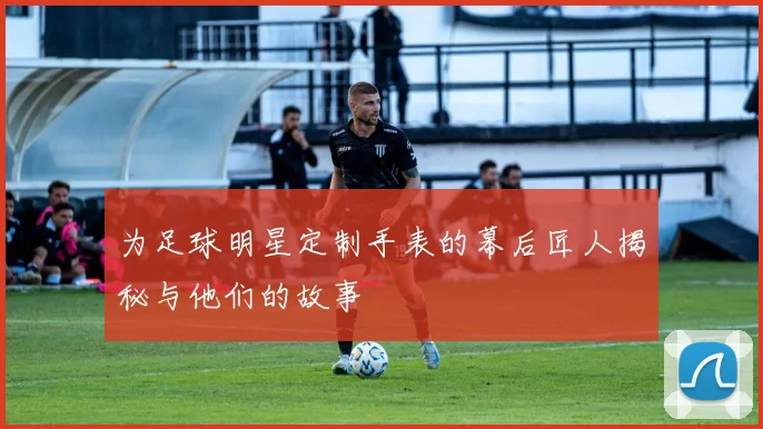 为足球明星定制手表的幕后匠人揭秘与他们的故事