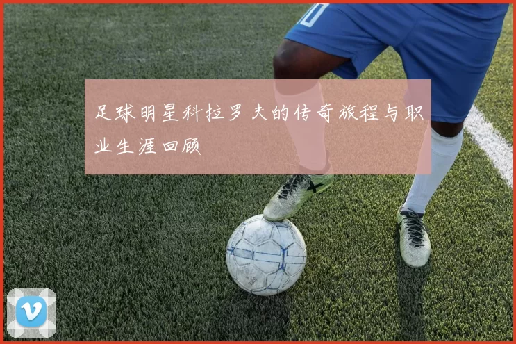 足球明星科拉罗夫的传奇旅程与职业生涯回顾