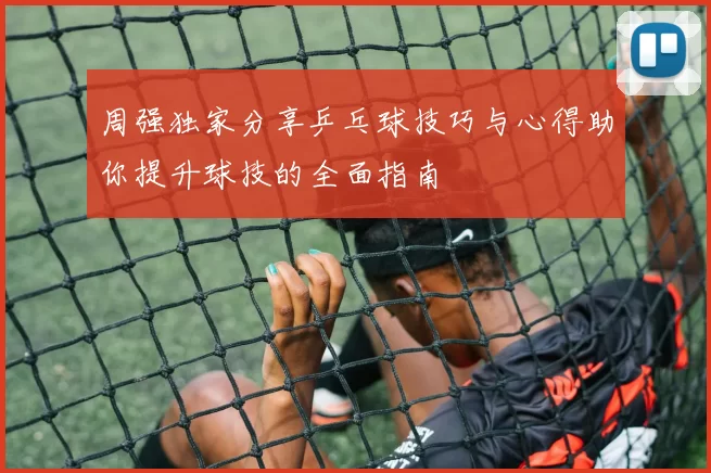周强独家分享乒乓球技巧与心得助你提升球技的全面指南