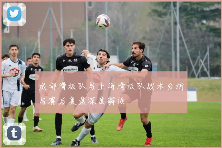 成都滑板队与上海滑板队战术分析与赛后复盘深度解读