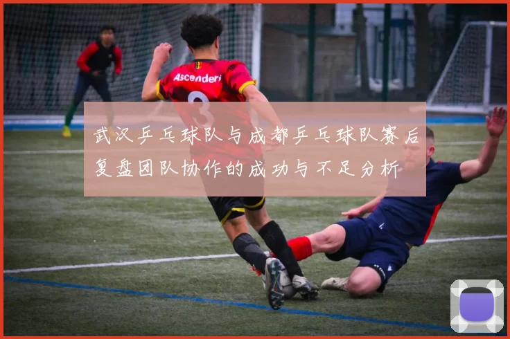 武汉乒乓球队与成都乒乓球队赛后复盘团队协作的成功与不足分析