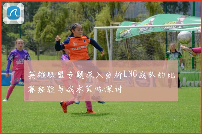英雄联盟专题深入分析LNG战队的比赛经验与战术策略探讨