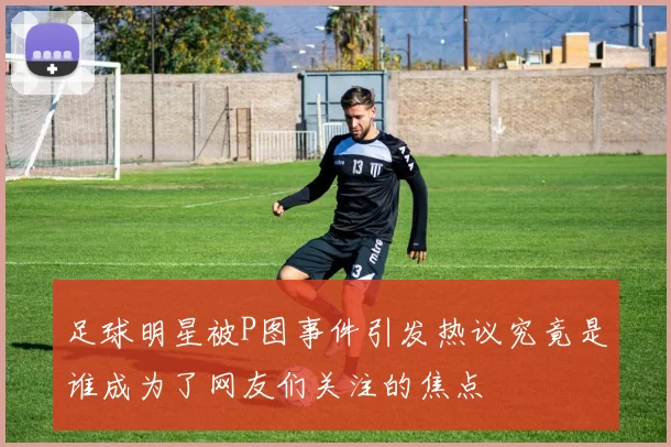 足球明星被P图事件引发热议究竟是谁成为了网友们关注的焦点