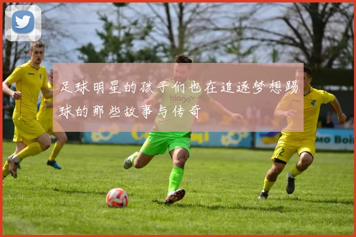 足球明星的孩子们也在追逐梦想踢球的那些故事与传奇