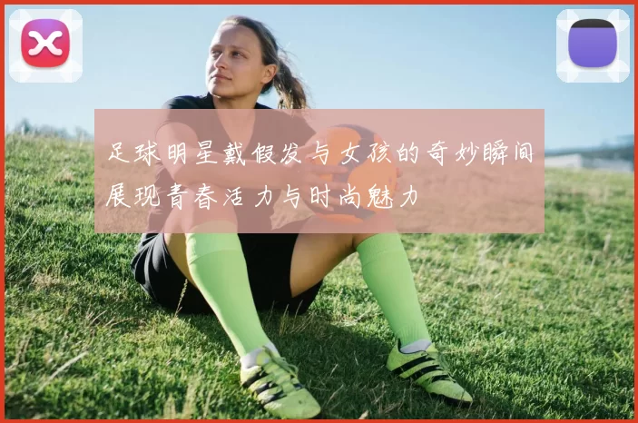 足球明星戴假发与女孩的奇妙瞬间展现青春活力与时尚魅力