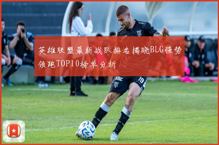 英雄联盟最新战队排名揭晓BLG强势领跑TOP10榜单分析