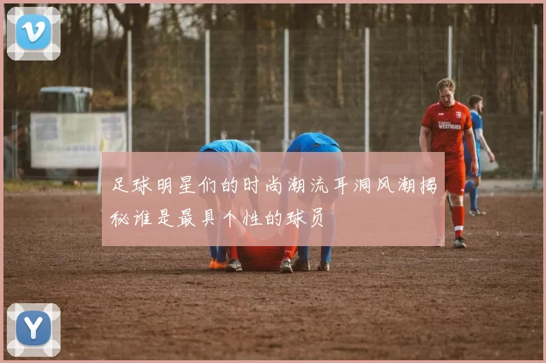 足球明星们的时尚潮流耳洞风潮揭秘谁是最具个性的球员