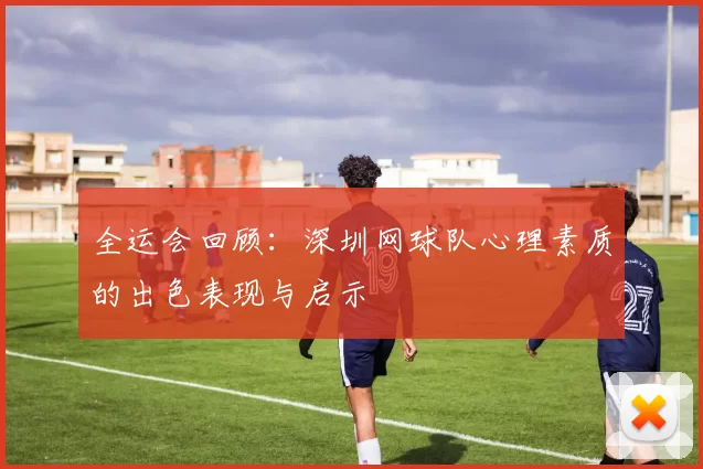 全运会回顾：深圳网球队心理素质的出色表现与启示