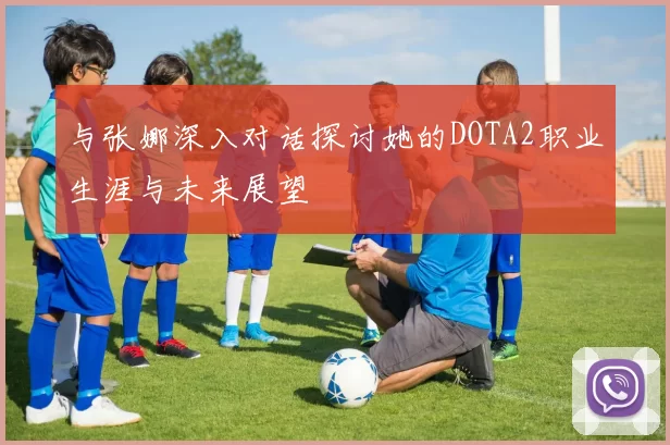 与张娜深入对话探讨她的DOTA2职业生涯与未来展望