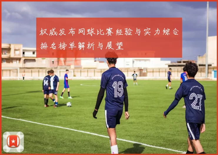 权威发布网球比赛经验与实力综合排名榜单解析与展望