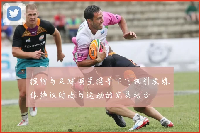 模特与足球明星携手下飞机引发媒体热议时尚与运动的完美结合