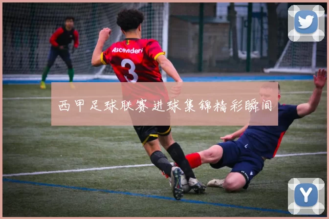 西甲足球联赛进球集锦精彩瞬间