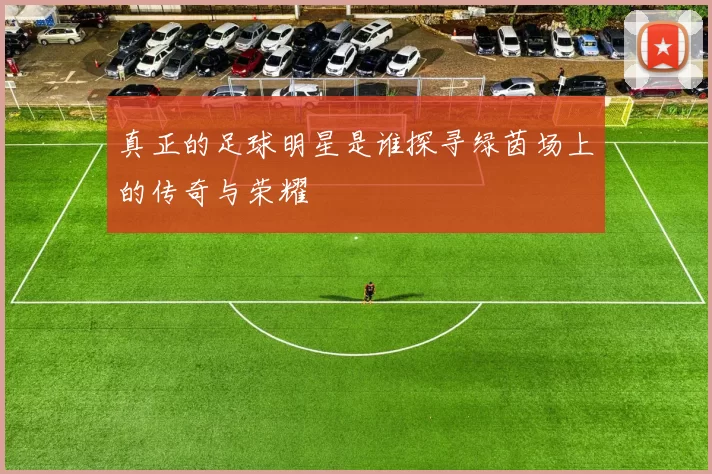 真正的足球明星是谁探寻绿茵场上的传奇与荣耀