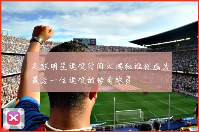 足球明星退役时间大揭秘谁将成为最后一位退役的传奇球员
