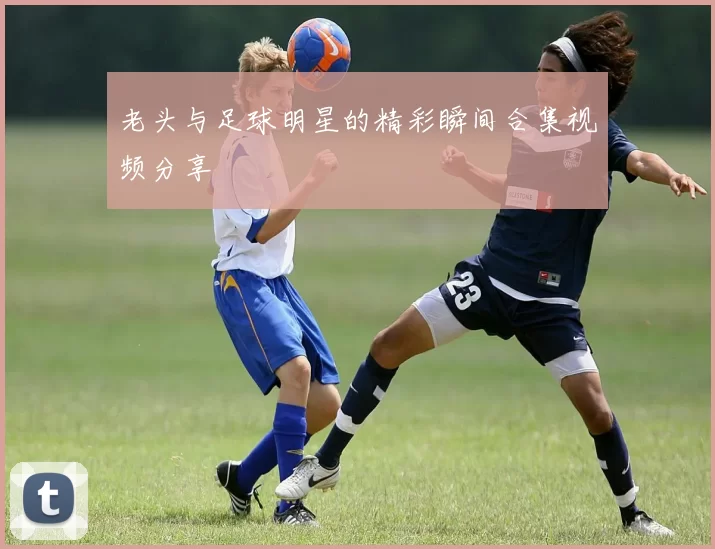 老头与足球明星的精彩瞬间合集视频分享