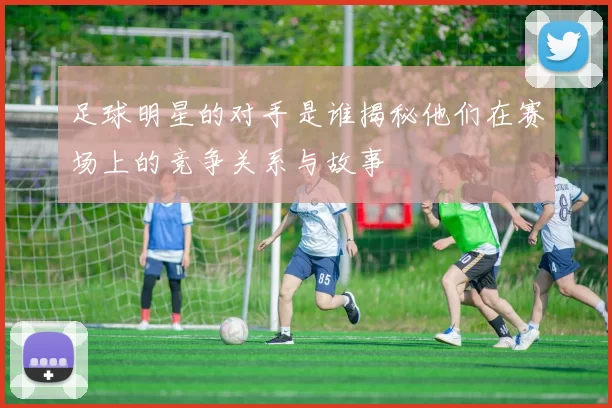 足球明星的对手是谁揭秘他们在赛场上的竞争关系与故事