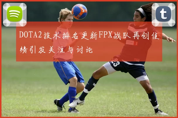 DOTA2技术排名更新FPX战队再创佳绩引发关注与讨论