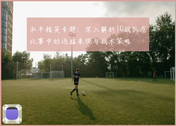和平精英专题：深入解析IG战队在比赛中的迅猛表现与战术策略