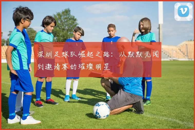 深圳足球队崛起之路：从默默无闻到邀请赛的璀璨明星