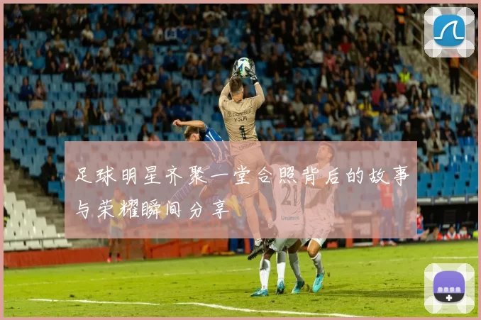 足球明星齐聚一堂合照背后的故事与荣耀瞬间分享