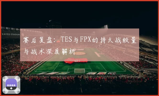 赛后复盘：TES与FPX的持久战较量与战术深度解析