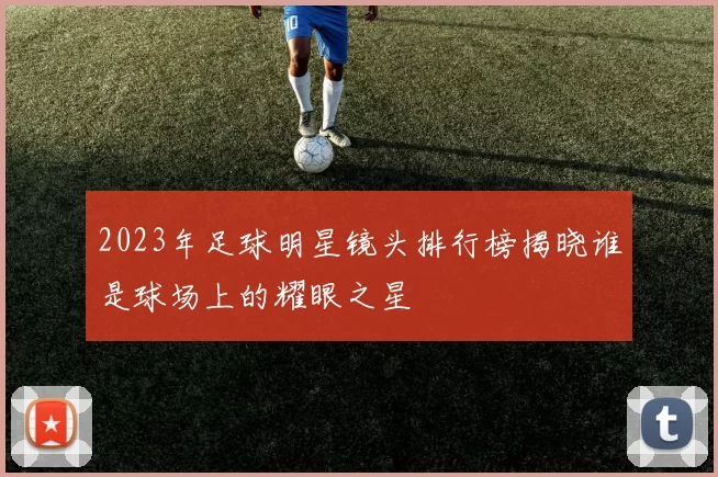 2023年足球明星镜头排行榜揭晓谁是球场上的耀眼之星