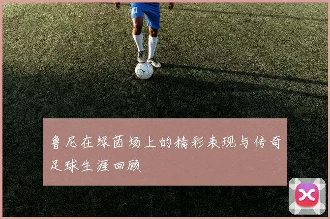 鲁尼在绿茵场上的精彩表现与传奇足球生涯回顾