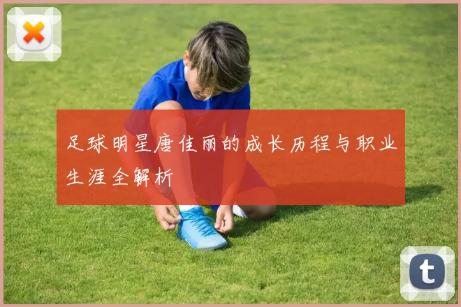 足球明星唐佳丽的成长历程与职业生涯全解析