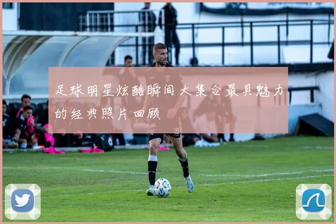 足球明星炫酷瞬间大集合最具魅力的经典照片回顾