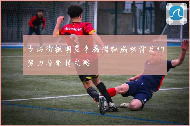 专访滑板明星李磊揭秘成功背后的努力与坚持之路