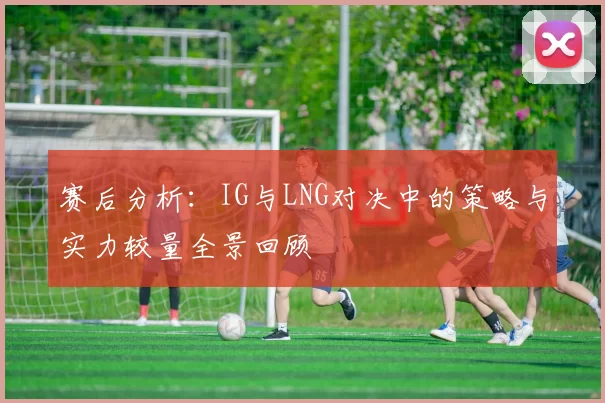 赛后分析：IG与LNG对决中的策略与实力较量全景回顾