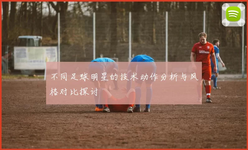 不同足球明星的技术动作分析与风格对比探讨