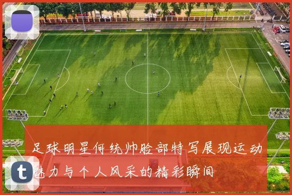足球明星何统帅脸部特写展现运动魅力与个人风采的精彩瞬间