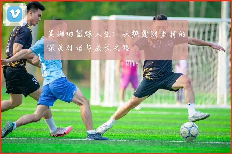 吴娜的篮球人生：从热爱到坚持的深度对话与成长之路