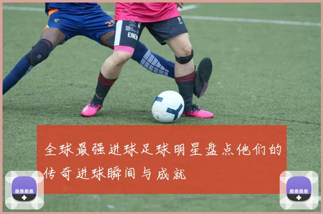 全球最强进球足球明星盘点他们的传奇进球瞬间与成就