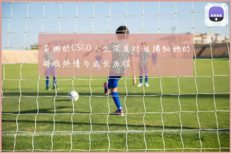 黄娜的CSGO人生深度对话揭秘她的游戏热情与成长历程