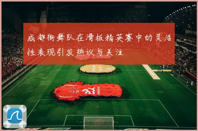 成都街舞队在滑板精英赛中的灵活性表现引发热议与关注