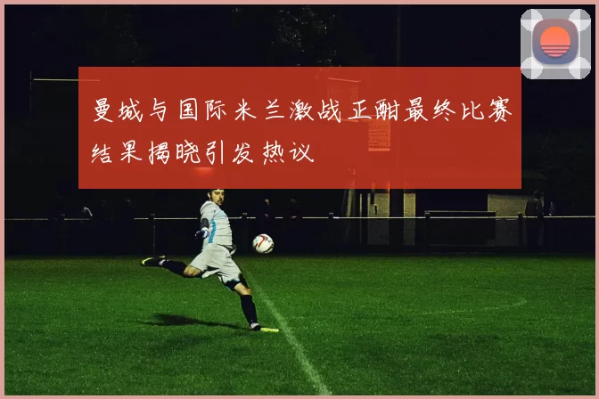 曼城与国际米兰激战正酣最终比赛结果揭晓引发热议