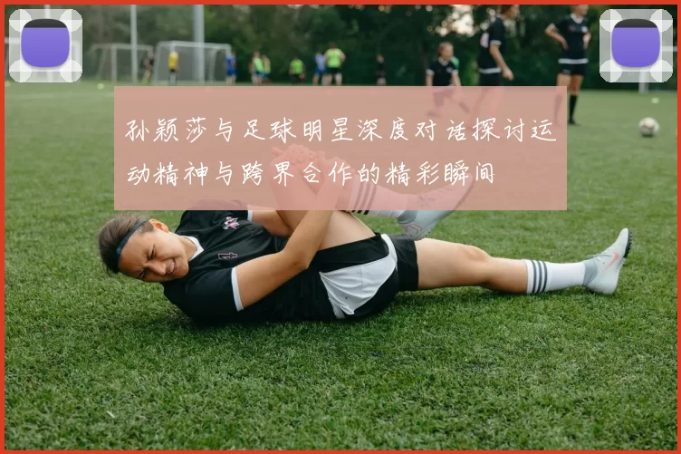 孙颖莎与足球明星深度对话探讨运动精神与跨界合作的精彩瞬间