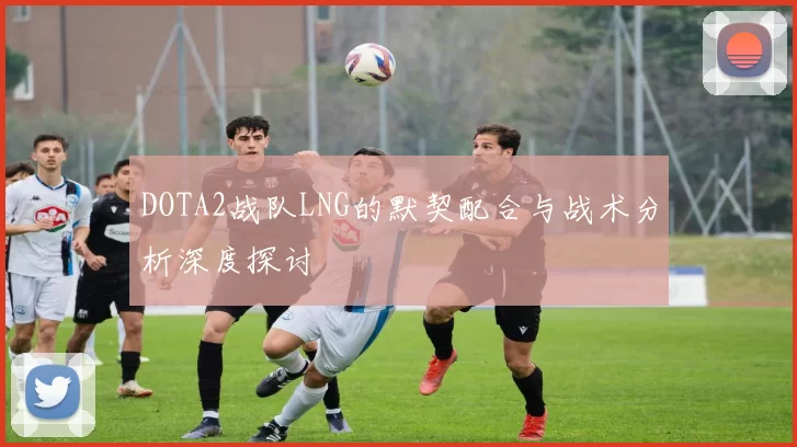 DOTA2战队LNG的默契配合与战术分析深度探讨