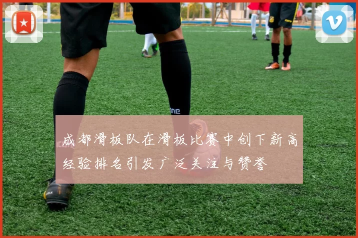 成都滑板队在滑板比赛中创下新高经验排名引发广泛关注与赞誉
