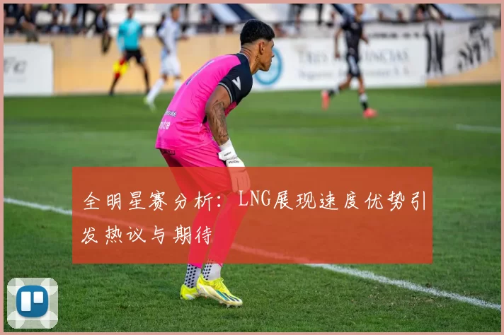 全明星赛分析：LNG展现速度优势引发热议与期待